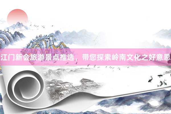江门新会旅游景点推选，带您探索岭南文化之好意思