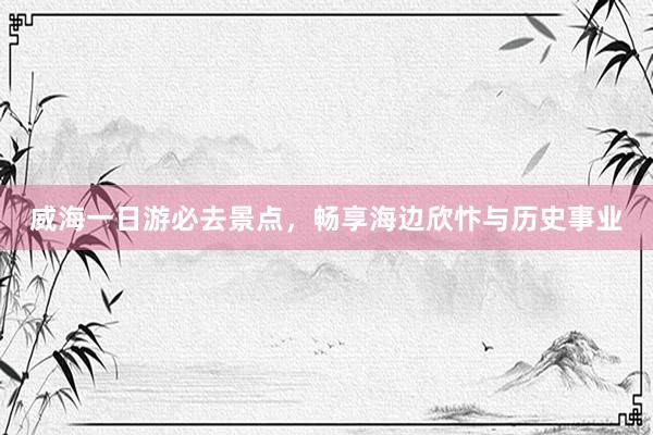 威海一日游必去景点，畅享海边欣忭与历史事业