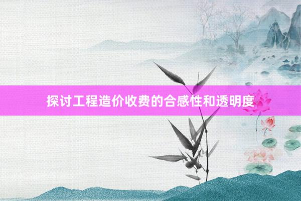 探讨工程造价收费的合感性和透明度