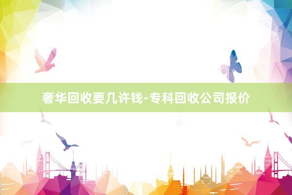 奢华回收要几许钱-专科回收公司报价